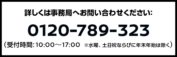 詳しくは事務局へお問い合わせください：0120-789-323（受付時間: 10:00〜17:00 ※ただし、年末年始は除く。）