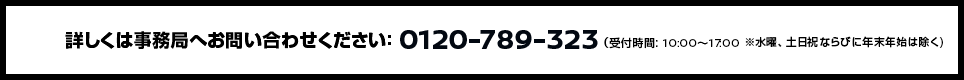 詳しくは事務局へお問い合わせください：0120-789-323（受付時間: 10:00〜17:00 ※ただし、年末年始は除く。）