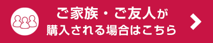 ご家族・ご友人が 購入される場合はこちら