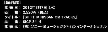 【商品概要】
発 売 日：2012年3月7日（水）
価    格：2,520円（税込）
タイトル：「SHIFT IV NISSAN CM TRACKS」
品    番：SICP 3414
発 売 元：（株）ソニー・ミュージックジャパンインターナショナル