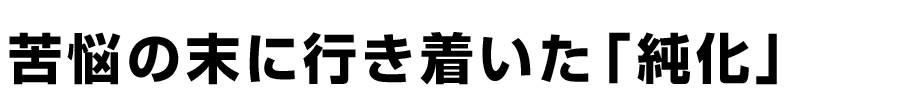 苦悩の末に行き着いた「純化」