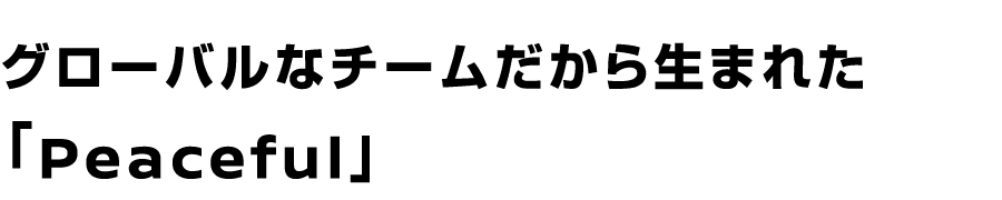 グローバルなチームだからこそ生まれた「Peaceful」