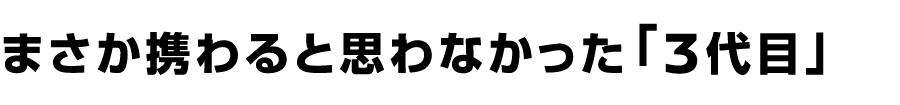 まさか携わると思わなかった「3代目」