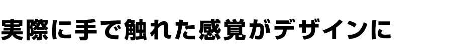 実際に手で触れた感覚がデザインに