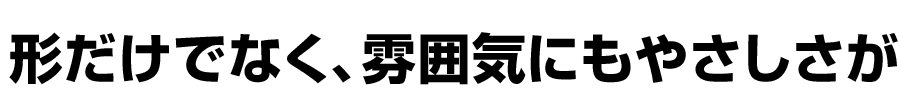 形だけでなく、雰囲気にもやさしさが