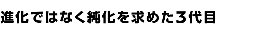 進化ではなく純化を求めた3代目