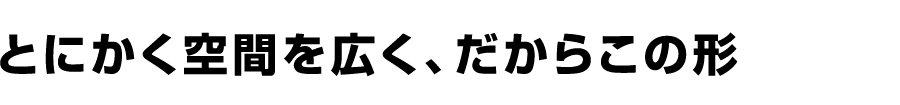 とにかく空間を広く、だからこの形